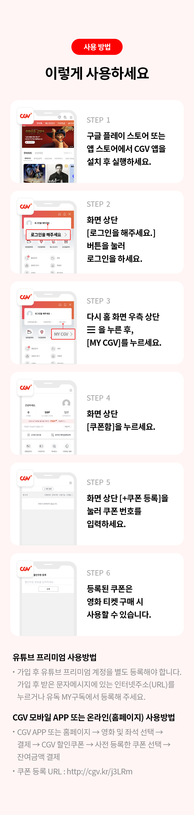 사용 방법 
이렇게 사용하세요
STEP 1 구글 플레이 스토어 또는 앱 스토어에서 CGV 앱을 설치 후 실행하세요.
STEP 2 화면 상단 [로그인을 해주세요.] 버튼을 눌러 로그인을 하세요.
STEP 3 다시 홈 화면 우측 상단 을 누른 후, [MY CGV]를 누르세요. 
STEP 4 화면 상단 [쿠폰함] 을 누르세요. 
STEP 5 화면 상단 [+쿠폰 등록]을 눌러 쿠폰 번호를 입력하세요. 
STEP 6 등록된 쿠폰은 영화 티켓 구매 시 사용할 수 잇습니다. 
유튜브 프리미엄사용 방법 
가입 후 유튜브 프리미엄 계정을 별도 등록해야 합니다. 가입 후 받은 문자메세지에 있는 인터넷주소(URL)를 누르거나 유독 MY구독에서 등록해 주세요. 
CGV 모바일 APP 또는 온라인(홈페이지)사용 방법 
CGV APP 또는 홈페이지 영화 및 좌석 선택 결제 CGV 할인쿠폰 사전 등록한 쿠폰 선택 잔여금액 결제 쿠폰 등록 URL : http://cgv.kr/j3LRm